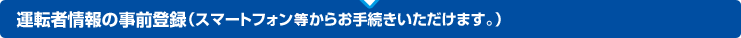 運転者情報の事前登録（スマートフォン等からお手続きいただけます。）